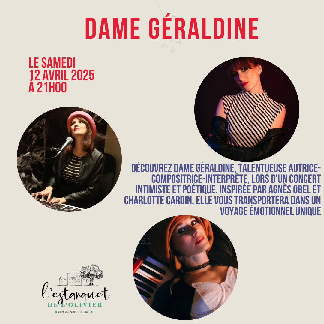 Affiche de Concert : Dame Géraldine Date et Heure : Samedi 15 avril 2025 à 21h00 Artiste : Dame Géraldine, autrice-compositrice-interprète talentueuse, vous invite à un concert intimiste et poétique. Inspirations : Agnès Obel et Charlotte Cardin Lieu : L'Estanquet de l'Olivier, un café culturel et lieu de rencontre. Description : Découvrez une soirée musicale unique où Dame Géraldine vous transportera dans un voyage émotionnel à travers ses compositions envoûtantes.